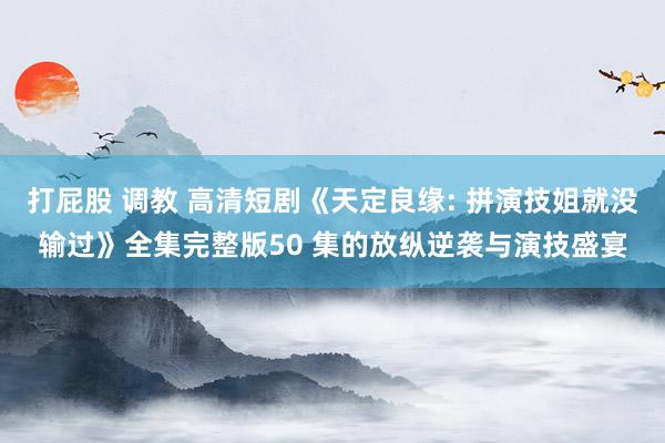 打屁股 调教 高清短剧《天定良缘: 拼演技姐就没输过》全集完整版50 集的放纵逆袭与演技盛宴