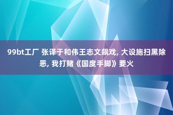 99bt工厂 张译于和伟王志文飙戏, 大设施扫黑除恶, 我打赌《国度手脚》要火