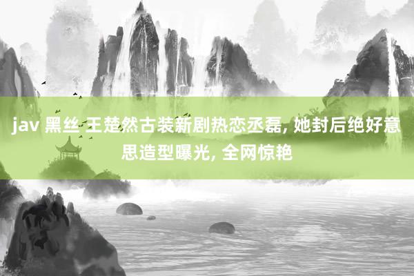 jav 黑丝 王楚然古装新剧热恋丞磊, 她封后绝好意思造型曝光, 全网惊艳