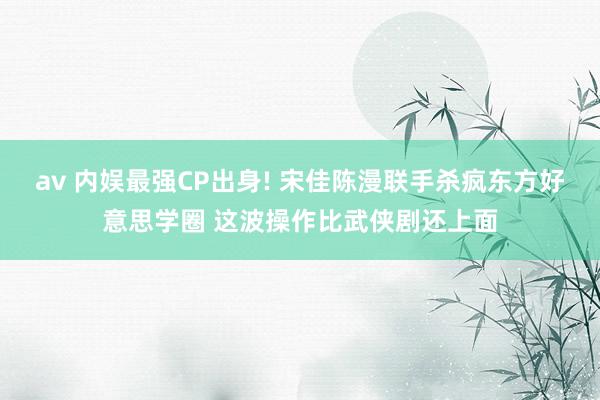 av 内娱最强CP出身! 宋佳陈漫联手杀疯东方好意思学圈 这波操作比武侠剧还上面