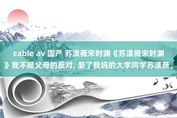 cable av 国产 苏漾薇宋时渊《苏漾薇宋时渊》我不顾父母的反对, 娶了我妈的大学同学苏漾薇。