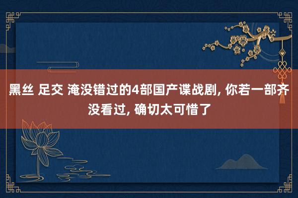 黑丝 足交 淹没错过的4部国产谍战剧, 你若一部齐没看过, 确切太可惜了