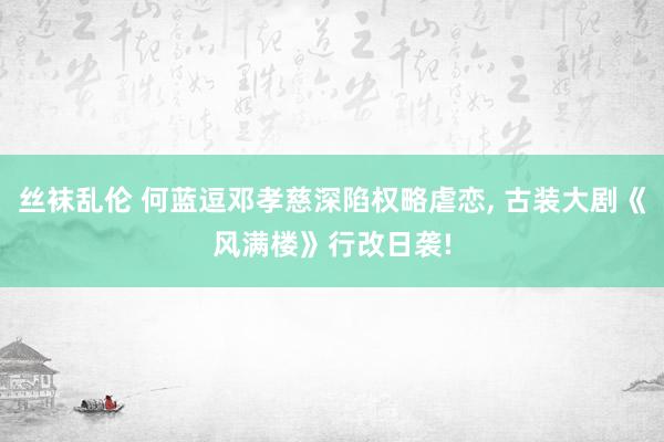 丝袜乱伦 何蓝逗邓孝慈深陷权略虐恋, 古装大剧《风满楼》行改日袭!