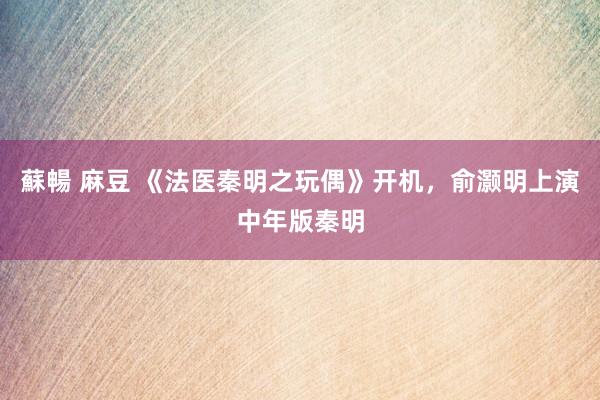 蘇暢 麻豆 《法医秦明之玩偶》开机，俞灏明上演中年版秦明