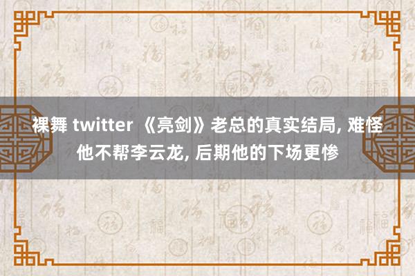 裸舞 twitter 《亮剑》老总的真实结局, 难怪他不帮李云龙, 后期他的下场更惨