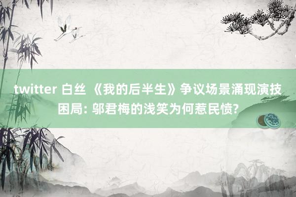 twitter 白丝 《我的后半生》争议场景涌现演技困局: 邬君梅的浅笑为何惹民愤?