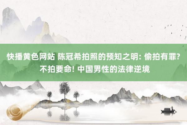 快播黄色网站 陈冠希拍照的预知之明: 偷拍有罪? 不拍要命! 中国男性的法律逆境