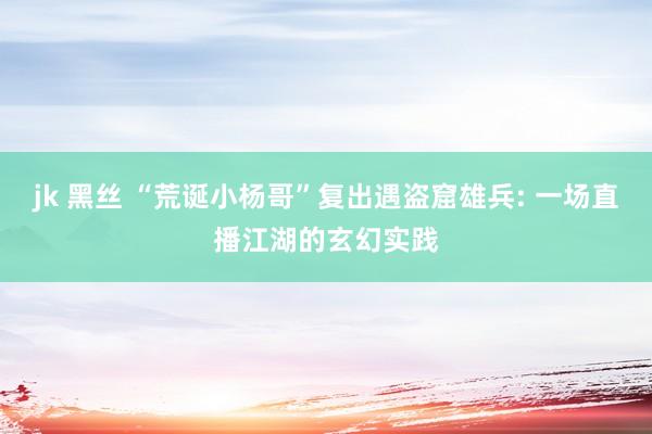 jk 黑丝 “荒诞小杨哥”复出遇盗窟雄兵: 一场直播江湖的玄幻实践