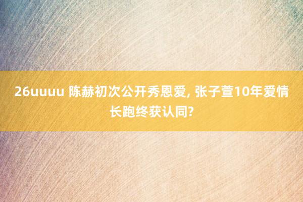26uuuu 陈赫初次公开秀恩爱, 张子萱10年爱情长跑终获认同?