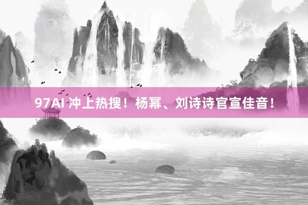 97AI 冲上热搜！杨幂、刘诗诗官宣佳音！