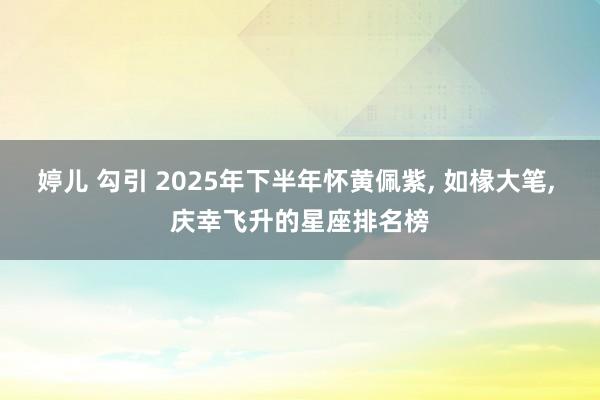婷儿 勾引 2025年下半年怀黄佩紫, 如椽大笔, 庆幸飞升的星座排名榜