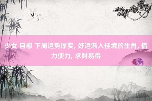少女 自慰 下周运势厚实, 好运渐入佳境的生肖, 借力使力, 求财易得