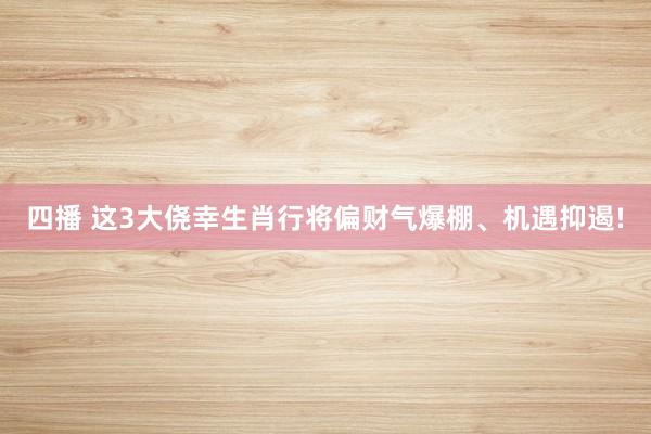 四播 这3大侥幸生肖行将偏财气爆棚、机遇抑遏!