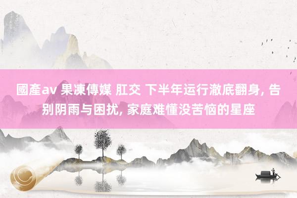 國產av 果凍傳媒 肛交 下半年运行澈底翻身, 告别阴雨与困扰, 家庭难懂没苦恼的星座