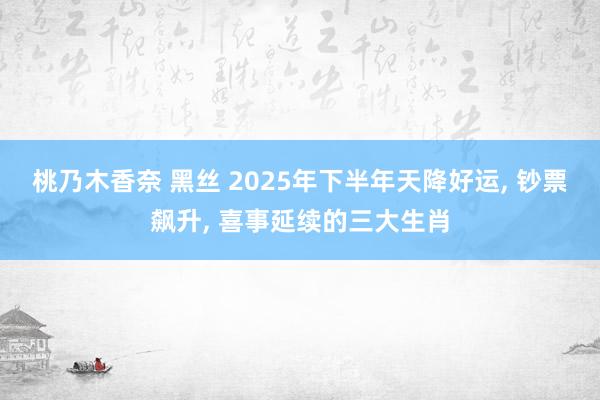 桃乃木香奈 黑丝 2025年下半年天降好运, 钞票飙升, 喜事延续的三大生肖