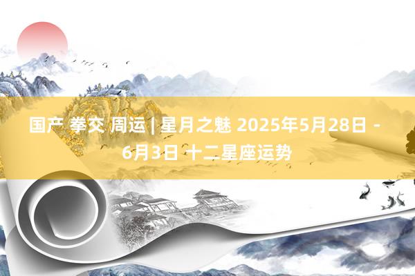 国产 拳交 周运 | 星月之魅 2025年5月28日 - 6月3日 十二星座运势