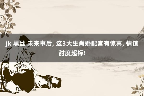 jk 黑丝 未来事后, 这3大生肖婚配宫有惊喜, 情谊甜度超标!