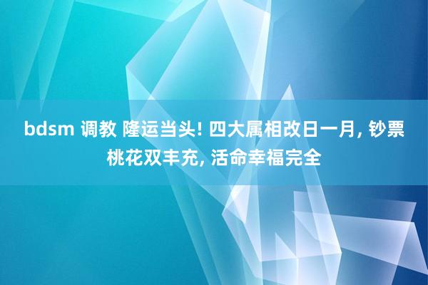 bdsm 调教 隆运当头! 四大属相改日一月, 钞票桃花双丰充, 活命幸福完全