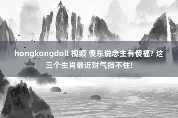 hongkongdoll 视频 傻东说念主有傻福? 这三个生肖最近财气挡不住!
