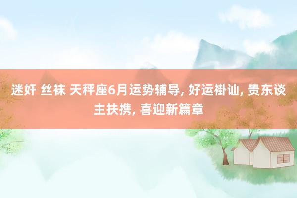 迷奸 丝袜 天秤座6月运势辅导, 好运褂讪, 贵东谈主扶携, 喜迎新篇章