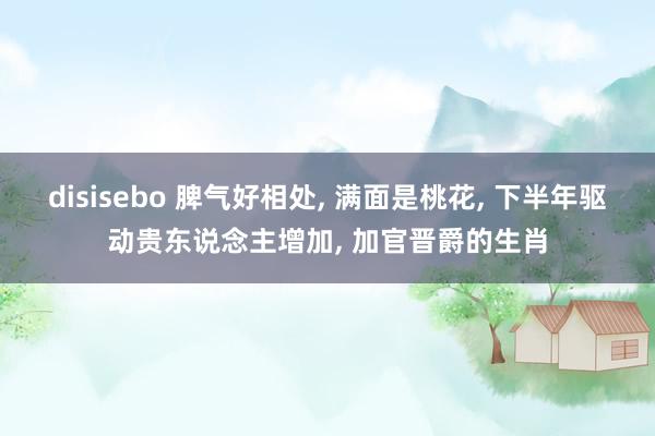 disisebo 脾气好相处, 满面是桃花, 下半年驱动贵东说念主增加, 加官晋爵的生肖