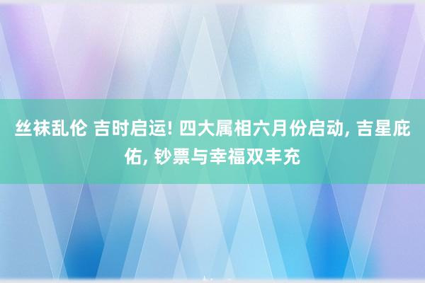 丝袜乱伦 吉时启运! 四大属相六月份启动, 吉星庇佑, 钞票与幸福双丰充