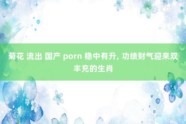 菊花 流出 国产 porn 稳中有升, 功绩财气迎来双丰充的生肖