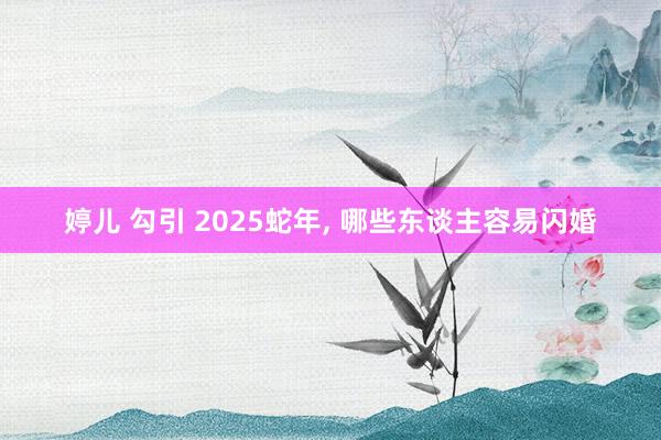 婷儿 勾引 2025蛇年, 哪些东谈主容易闪婚