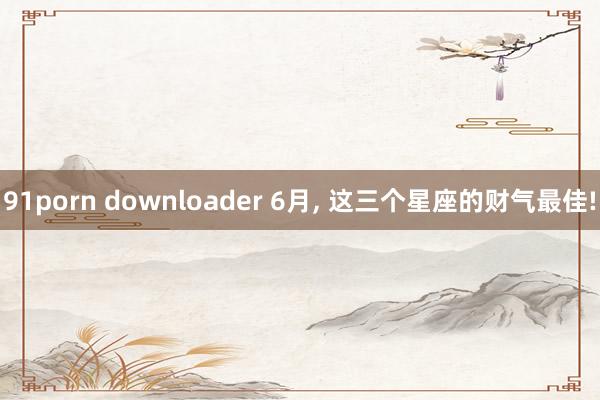 91porn downloader 6月, 这三个星座的财气最佳!