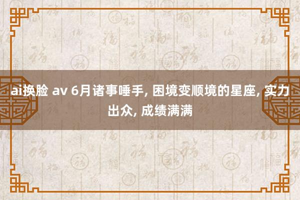 ai换脸 av 6月诸事唾手, 困境变顺境的星座, 实力出众, 成绩满满