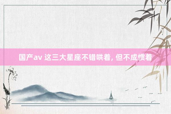 国产av 这三大星座不错哄着, 但不成惯着