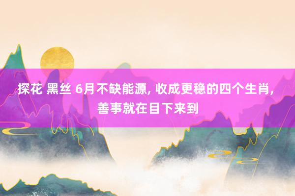 探花 黑丝 6月不缺能源, 收成更稳的四个生肖, 善事就在目下来到