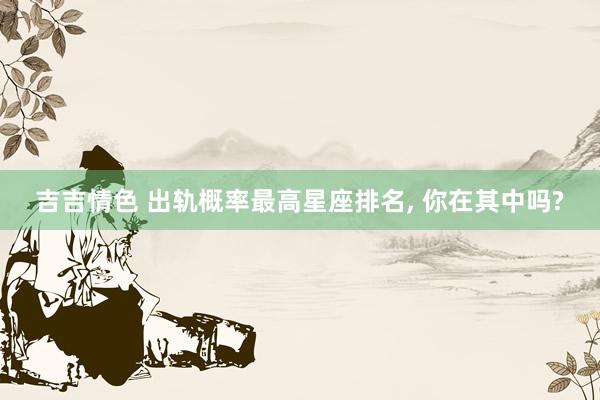 吉吉情色 出轨概率最高星座排名, 你在其中吗?