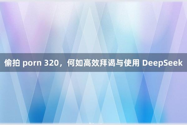 偷拍 porn 320，何如高效拜谒与使用 DeepSeek