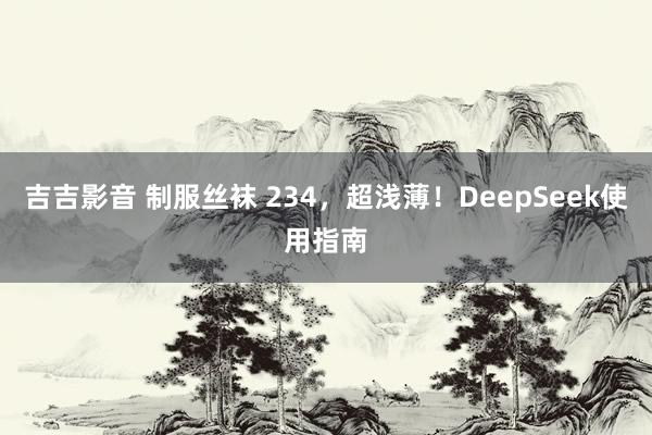 吉吉影音 制服丝袜 234，超浅薄！DeepSeek使用指南