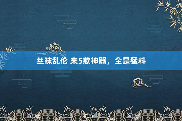 丝袜乱伦 来5款神器，全是猛料
