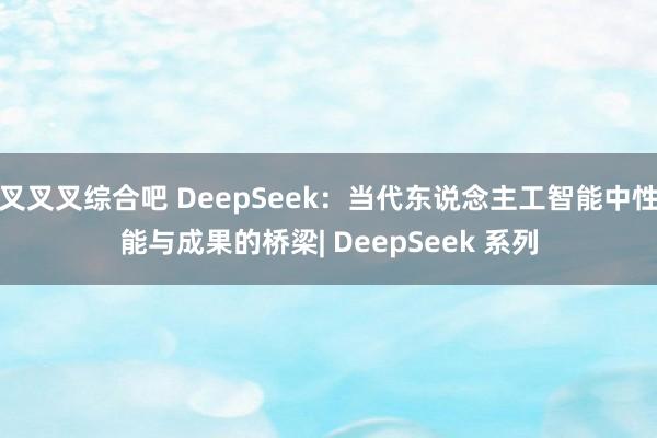 叉叉叉综合吧 DeepSeek：当代东说念主工智能中性能与成果的桥梁| DeepSeek 系列