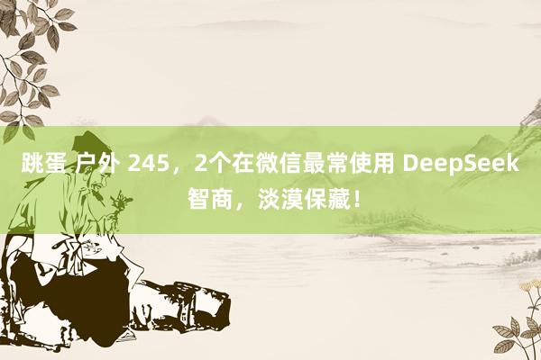跳蛋 户外 245，2个在微信最常使用 DeepSeek 智商，淡漠保藏！