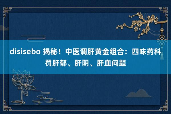 disisebo 揭秘！中医调肝黄金组合：四味药科罚肝郁、肝阴、肝血问题