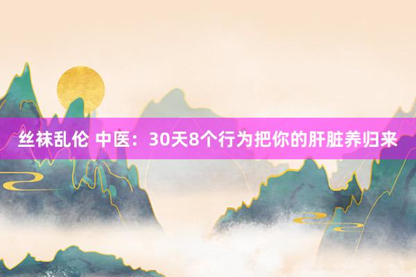 丝袜乱伦 中医：30天8个行为把你的肝脏养归来