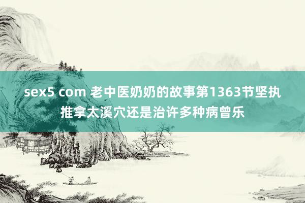 sex5 com 老中医奶奶的故事第1363节坚执推拿太溪穴还是治许多种病曾乐