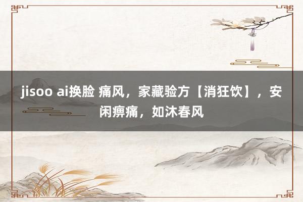 jisoo ai换脸 痛风，家藏验方【消狂饮】，安闲痹痛，如沐春风