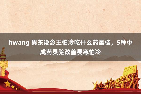 hwang 男东说念主怕冷吃什么药最佳，5种中成药灵验改善畏寒怕冷