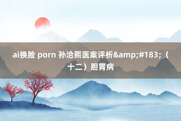ai换脸 porn 孙洽熙医案评析&#183;（十二）胆胃病