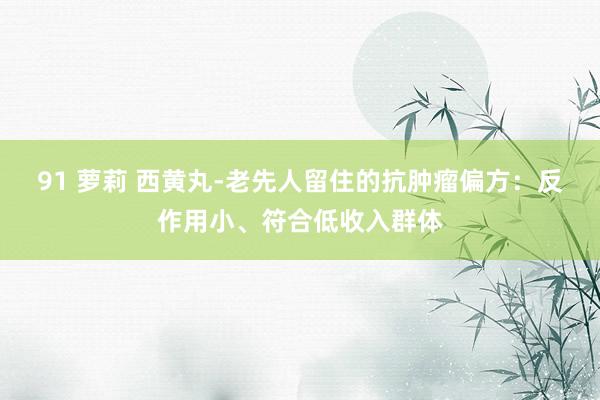 91 萝莉 西黄丸-老先人留住的抗肿瘤偏方：反作用小、符合低收入群体