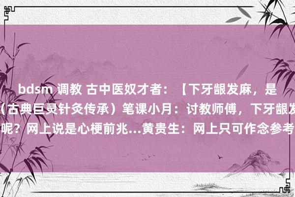 bdsm 调教 古中医奴才者：【下牙龈发麻，是什么原因？】黄贵生憨厚（古典巨灵针灸传承）笔课小月：讨教师傅，下牙龈发麻是什么原因呢？网上说是心梗前兆...黄贵生：网上只可作念参考。咱们循经辨证，你望望下牙根是什么...