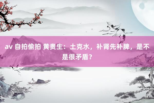 av 自拍偷拍 黄贵生：土克水，补肾先补脾，是不是很矛盾？