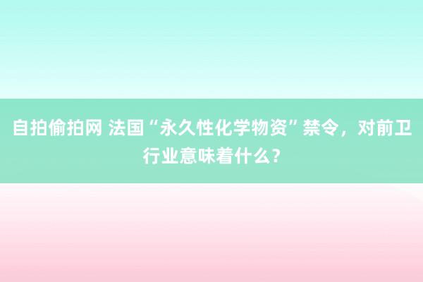 自拍偷拍网 法国“永久性化学物资”禁令，对前卫行业意味着什么？