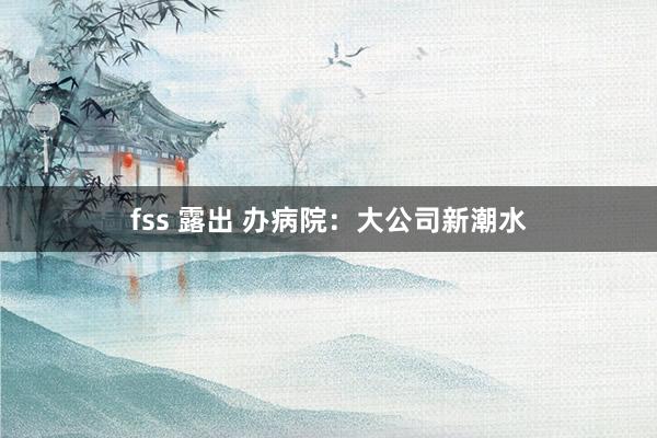fss 露出 办病院：大公司新潮水