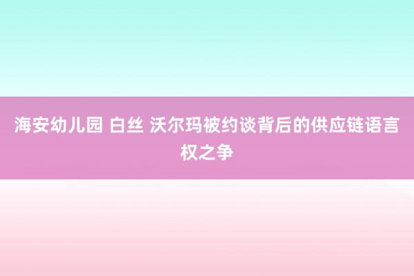 海安幼儿园 白丝 沃尔玛被约谈背后的供应链语言权之争